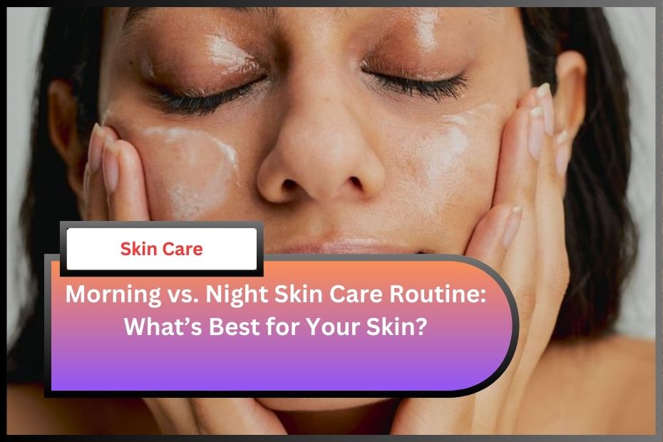 Morning vs. Night Skin Care Routine: What’s Best for Your Skin?